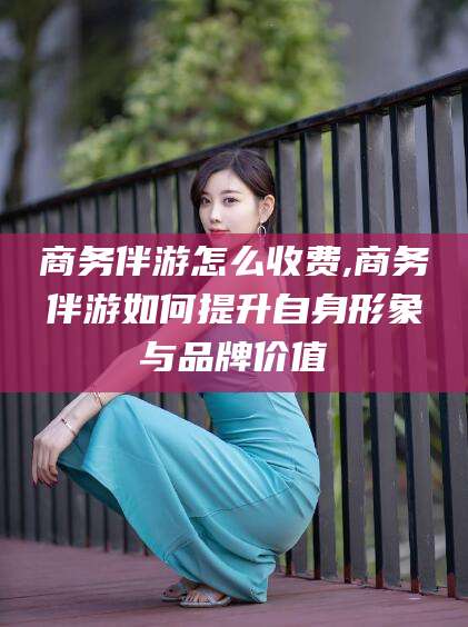 渭南商务伴游怎么收费,商务伴游如何提升自身形象与品牌价值