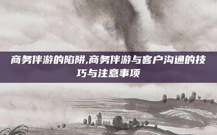 渭南商务伴游的陷阱,商务伴游与客户沟通的技巧与注意事项