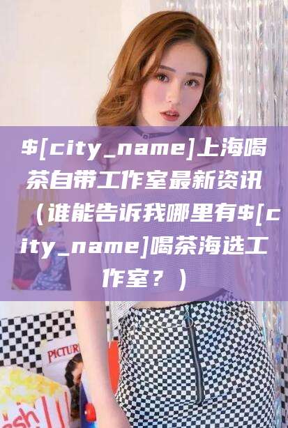 渭南上海喝茶自带工作室最新资讯（谁能告诉我哪里有渭南喝茶海选工作室？）