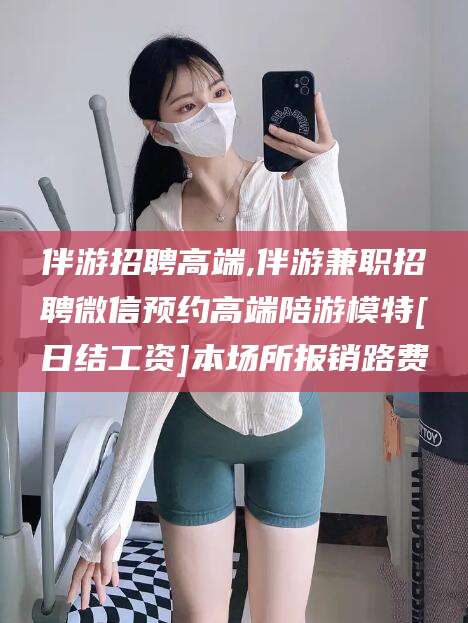 渭南伴游招聘高端,伴游兼职招聘微信预约高端陪游模特[日结工资]本场所报销路费