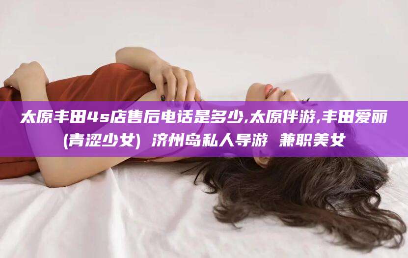 渭南太原丰田4s店售后电话是多少,太原伴游,丰田爱丽(青涩少女) 济州岛私人导游 兼职美女