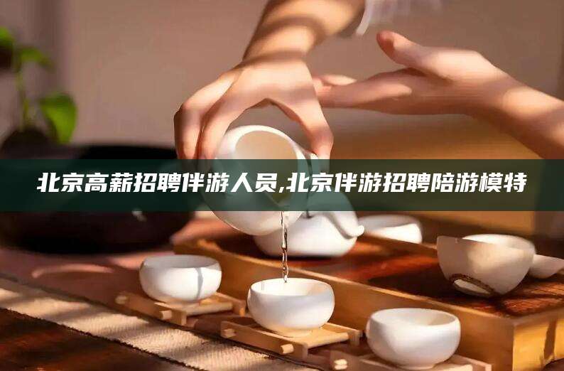 渭南北京高薪招聘伴游人员,北京伴游招聘陪游模特