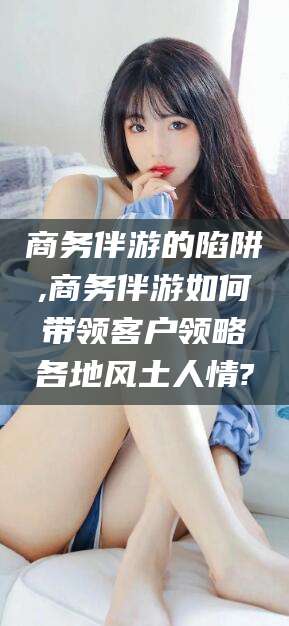 渭南商务伴游的陷阱,商务伴游如何带领客户领略各地风土人情?