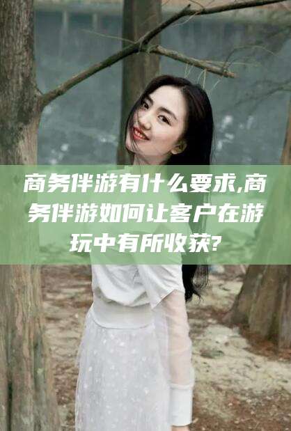 渭南商务伴游有什么要求,商务伴游如何让客户在游玩中有所收获?