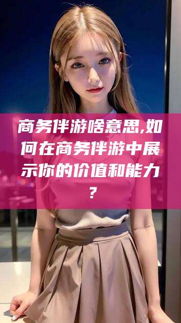 渭南商务伴游啥意思,如何在商务伴游中展示你的价值和能力？