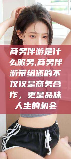 渭南商务伴游是什么服务,商务伴游带给您的不仅仅是商务合作，更是品味人生的机会