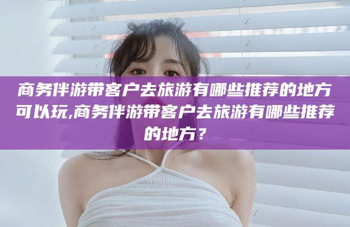 渭南商务伴游带客户去旅游有哪些推荐的地方可以玩,商务伴游带客户去旅游有哪些推荐的地方？