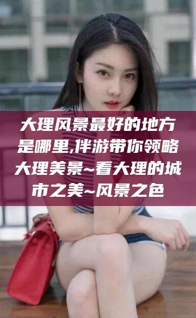 渭南大理风景最好的地方是哪里,伴游带你领略大理美景~看大理的城市之美~风景之色