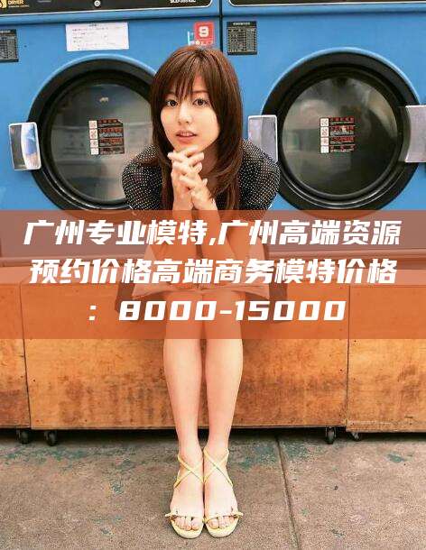 渭南广州专业模特,广州高端资源预约价格高端商务模特价格：8000-15000