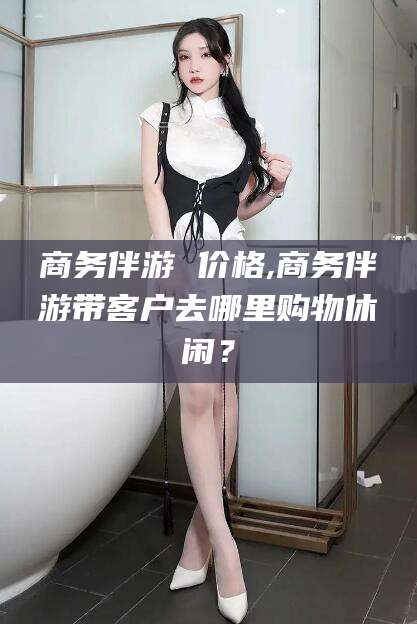 渭南商务伴游 价格,商务伴游带客户去哪里购物休闲？