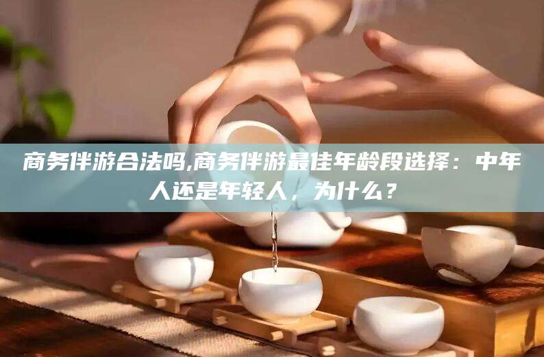 渭南商务伴游合法吗,商务伴游最佳年龄段选择：中年人还是年轻人，为什么？
